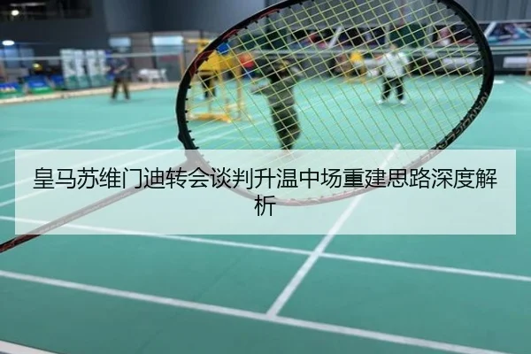 皇马苏维门迪转会谈判升温中场重建思路深度解析