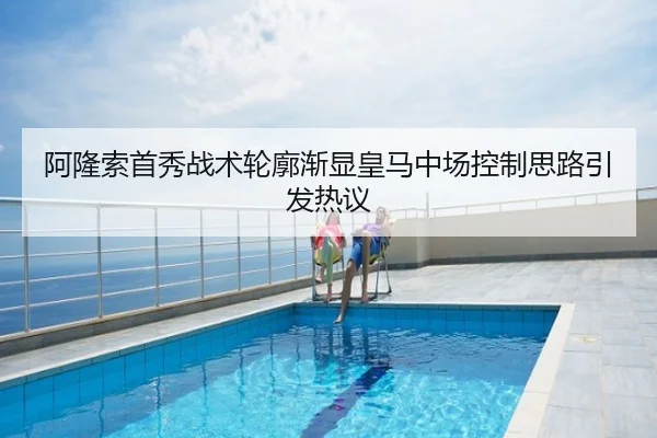 阿隆索首秀战术轮廓渐显皇马中场控制思路引发热议