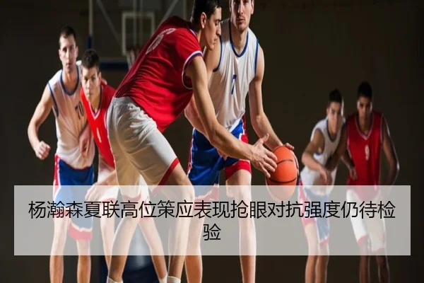 杨瀚森夏联高位策应表现抢眼对抗强度仍待检验
