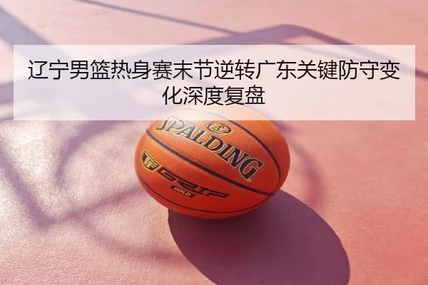 辽宁男篮热身赛末节逆转广东关键防守变化深度复盘