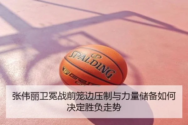 张伟丽卫冕战前笼边压制与力量储备如何决定胜负走势