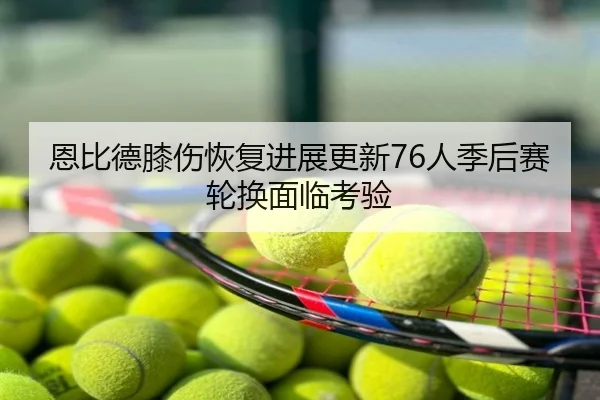 恩比德膝伤恢复进展更新76人季后赛轮换面临考验