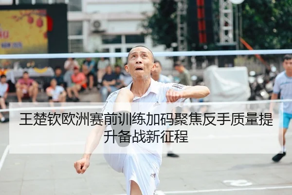 王楚钦欧洲赛前训练加码聚焦反手质量提升备战新征程